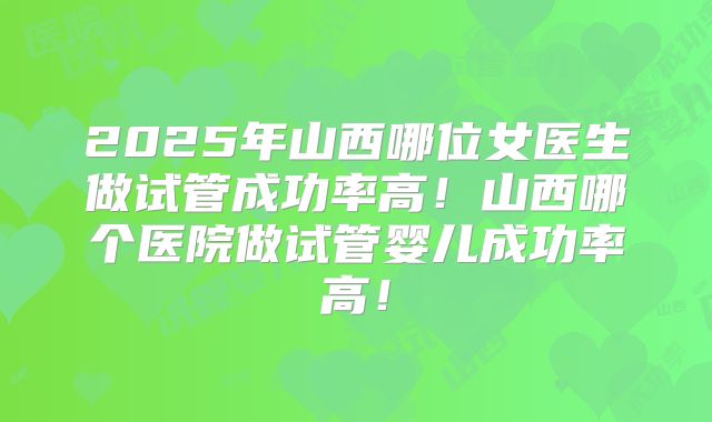 2025年山西哪位女医生做试管成功率高!山西哪个医院做试管婴儿成功率高!