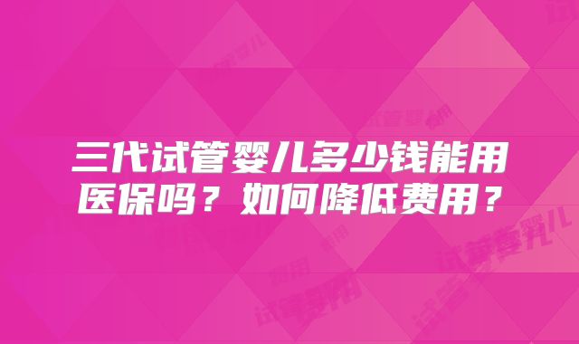 三代试管婴儿多少钱能用医保吗？如何降低费用？