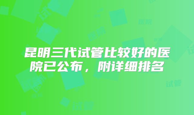 昆明三代试管比较好的医院已公布，附详细排名