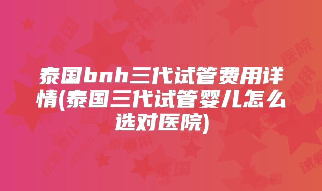 泰国bnh三代试管费用详情(泰国三代试管婴儿怎么选对医院)
