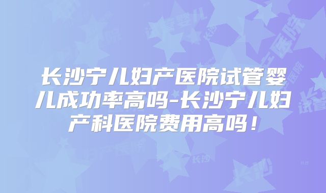 长沙宁儿妇产医院试管婴儿成功率高吗-长沙宁儿妇产科医院费用高吗！