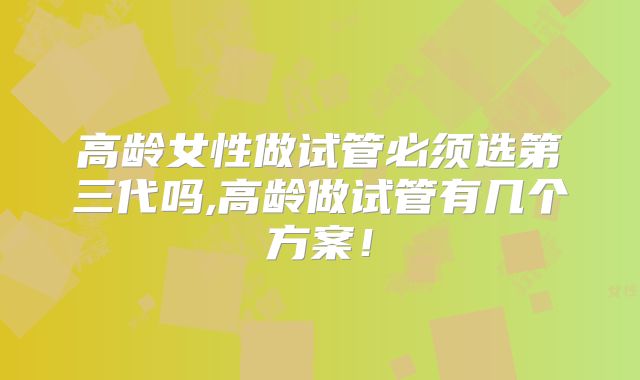 高龄女性做试管必须选第三代吗,高龄做试管有几个方案！