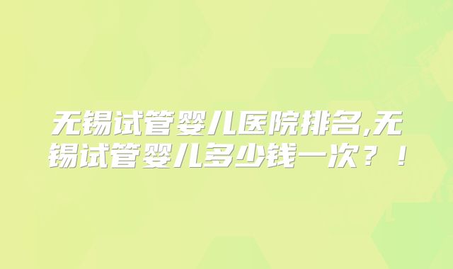 无锡试管婴儿医院排名,无锡试管婴儿多少钱一次？！