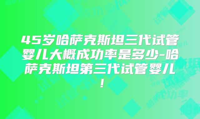 45岁哈萨克斯坦三代试管婴儿大概成功率是多少-哈萨克斯坦第三代试管婴儿!