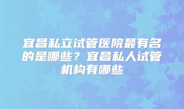 宜昌私立试管医院最有名的是哪些?宜昌私人试管机构有哪些