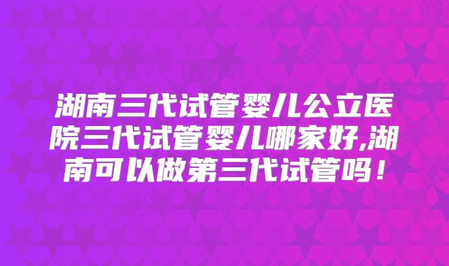 湖南三代试管婴儿公立医院三代试管婴儿哪家好,湖南可以做第三代试管吗!