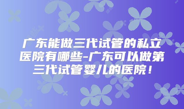 广东能做三代试管的私立医院有哪些-广东可以做第三代试管婴儿的医院!