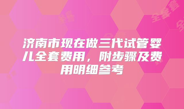 济南市现在做三代试管婴儿全套费用,附步骤及费用明细参考