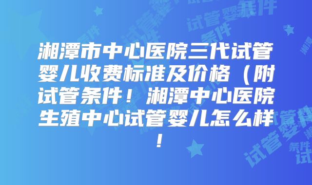湘潭市中心医院三代试管婴儿收费标准及价格(附试管条件!湘潭中心医院生殖中心试管婴儿怎么样!