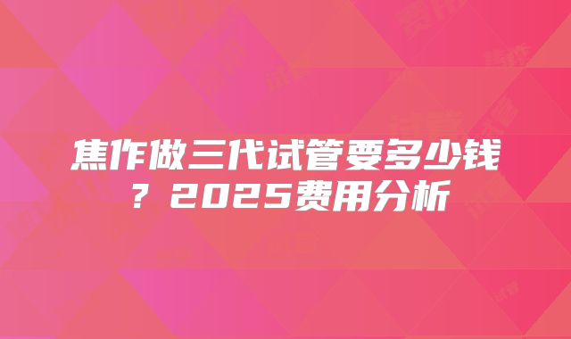 焦作做三代试管要多少钱？2025费用分析