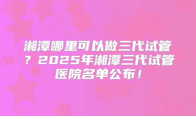 湘潭哪里可以做三代试管？2025年湘潭三代试管医院名单公布！