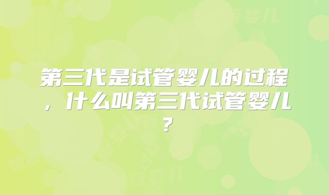 第三代是试管婴儿的过程，什么叫第三代试管婴儿？
