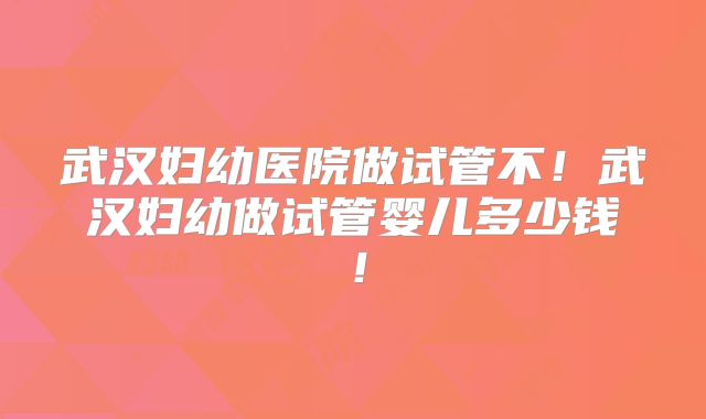 武汉妇幼医院做试管不!武汉妇幼做试管婴儿多少钱!