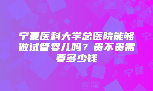 宁夏医科大学总医院能够做试管婴儿吗?贵不贵需要多少钱