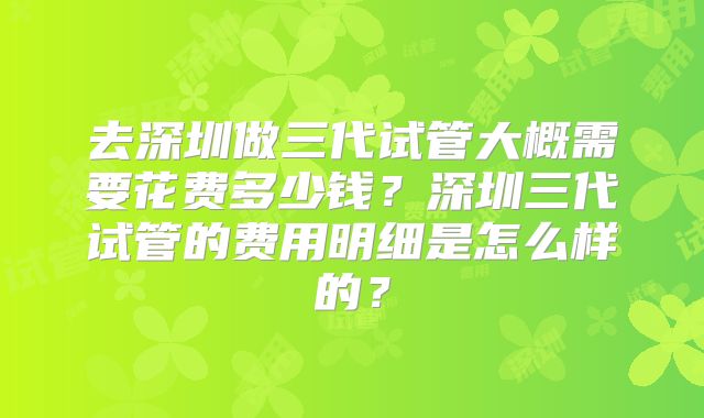 去深圳做三代试管大概需要花费多少钱？深圳三代试管的费用明细是怎么样的？