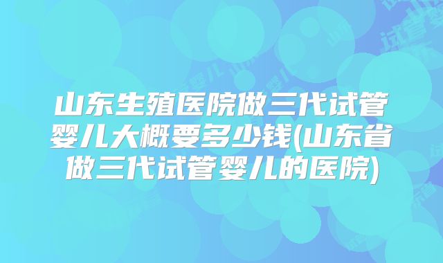 山东生殖医院做三代试管婴儿大概要多少钱(山东省做三代试管婴儿的医院)