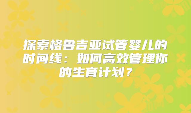 探索格鲁吉亚试管婴儿的时间线:如何高效管理你的生育计划?