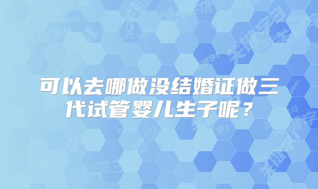 可以去哪做没结婚证做三代试管婴儿生子呢？