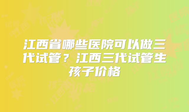 江西省哪些医院可以做三代试管?江西三代试管生孩子价格
