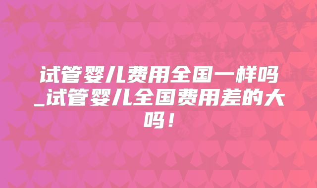 试管婴儿费用全国一样吗_试管婴儿全国费用差的大吗!