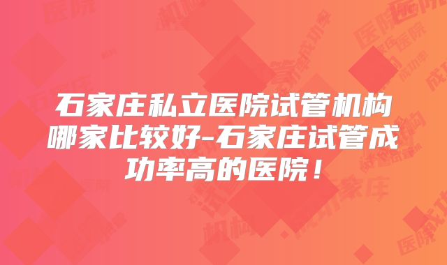 石家庄私立医院试管机构哪家比较好-石家庄试管成功率高的医院！