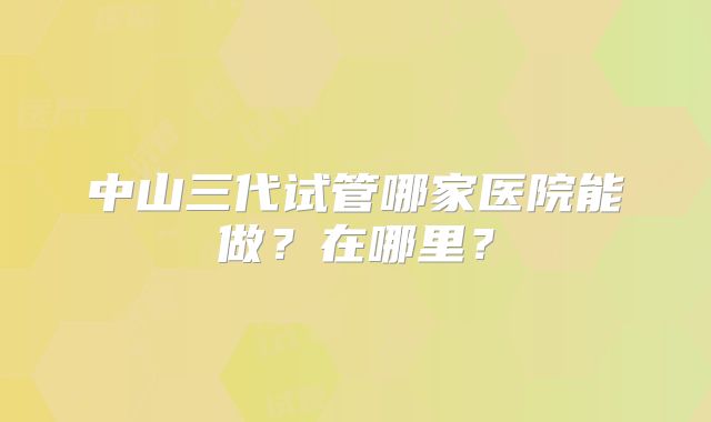 中山三代试管哪家医院能做?在哪里?