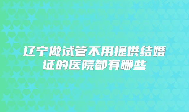 辽宁做试管不用提供结婚证的医院都有哪些