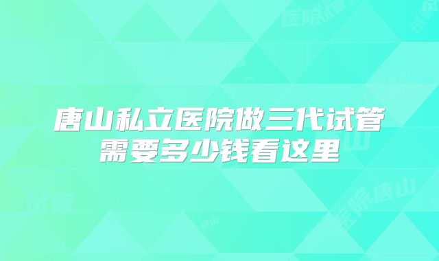 唐山私立医院做三代试管需要多少钱看这里