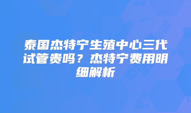 泰国杰特宁生殖中心三代试管贵吗？杰特宁费用明细解析