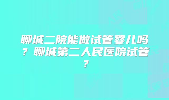 聊城二院能做试管婴儿吗？聊城第二人民医院试管？