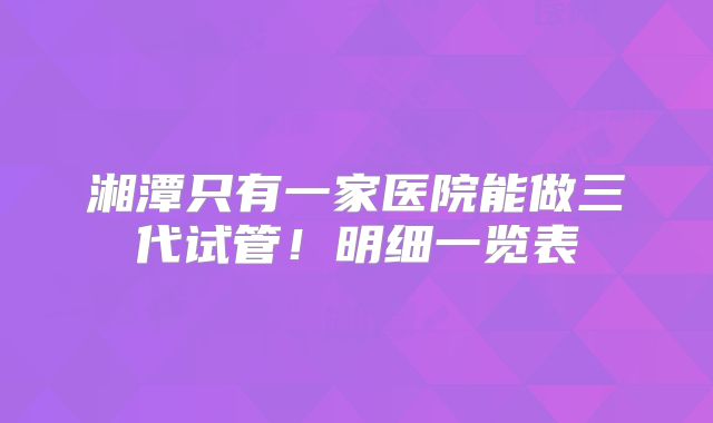 湘潭只有一家医院能做三代试管！明细一览表