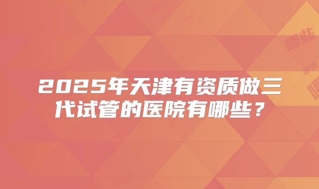 2025年天津有资质做三代试管的医院有哪些？