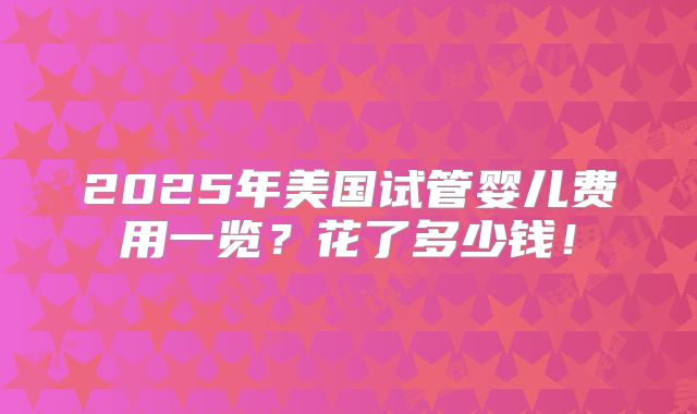 2025年美国试管婴儿费用一览？花了多少钱！