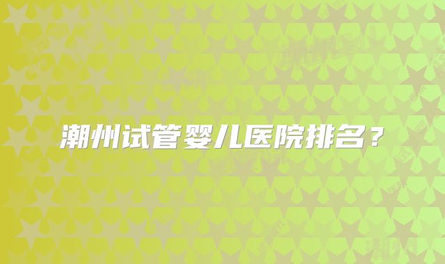 潮州试管婴儿医院排名？