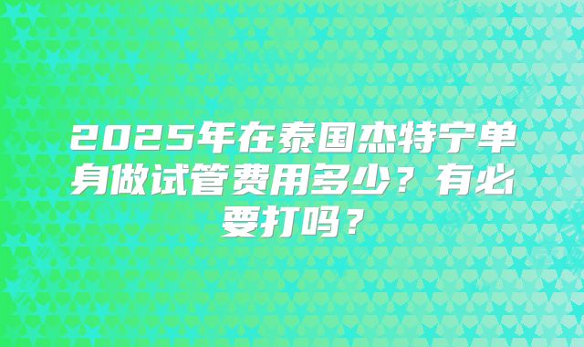 2025年在泰国杰特宁单身做试管费用多少？有必要打吗？