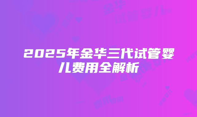 2025年金华三代试管婴儿费用全解析