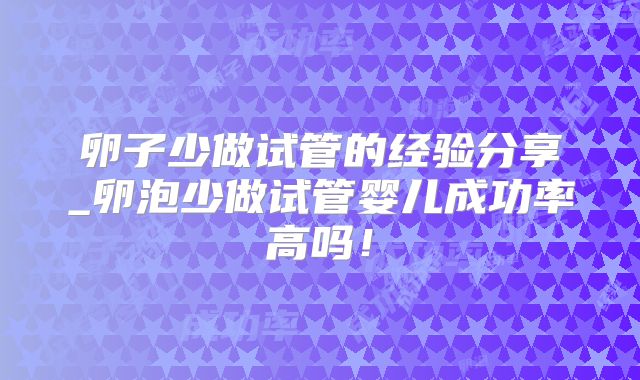 卵子少做试管的经验分享_卵泡少做试管婴儿成功率高吗!