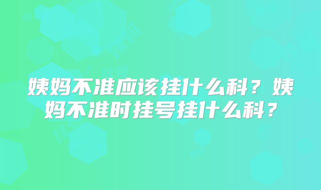 姨妈不准应该挂什么科？姨妈不准时挂号挂什么科？