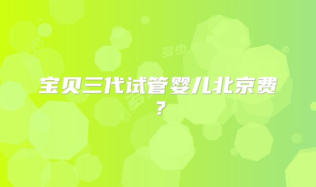 宝贝三代试管婴儿北京费？
