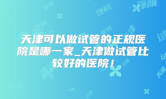 天津可以做试管的正规医院是哪一家_天津做试管比较好的医院！