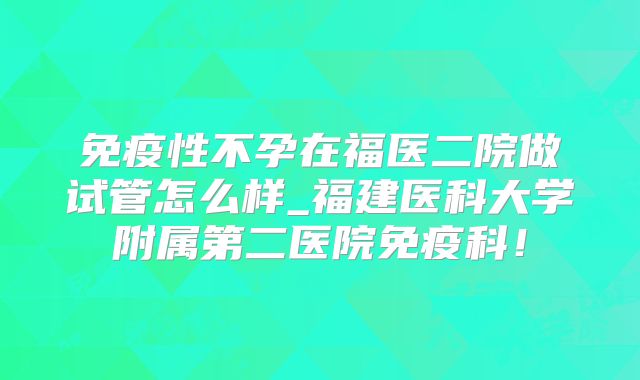 免疫性不孕在福医二院做试管怎么样_福建医科大学附属第二医院免疫科！