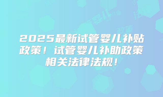 2025最新试管婴儿补贴政策！试管婴儿补助政策相关法律法规！