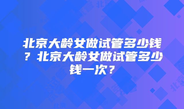 北京大龄女做试管多少钱?北京大龄女做试管多少钱一次?