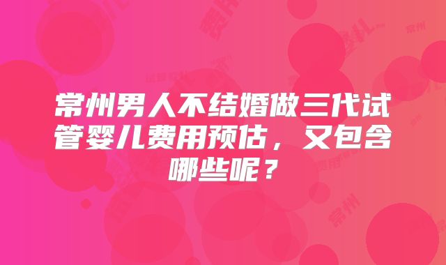 常州男人不结婚做三代试管婴儿费用预估，又包含哪些呢？