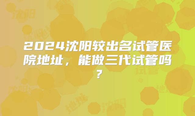 2024沈阳较出名试管医院地址,能做三代试管吗?