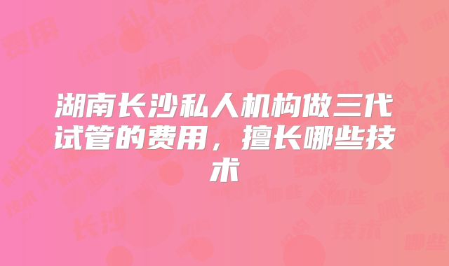 湖南长沙私人机构做三代试管的费用，擅长哪些技术