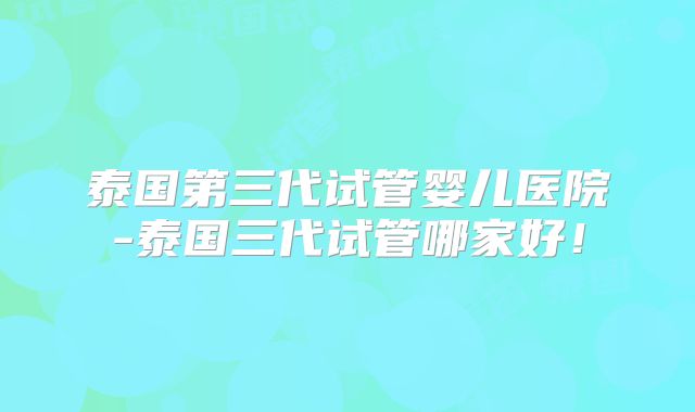泰国第三代试管婴儿医院-泰国三代试管哪家好！