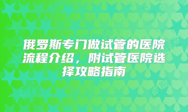俄罗斯专门做试管的医院流程介绍，附试管医院选择攻略指南