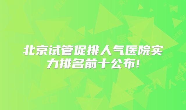 北京试管促排人气医院实力排名前十公布!
