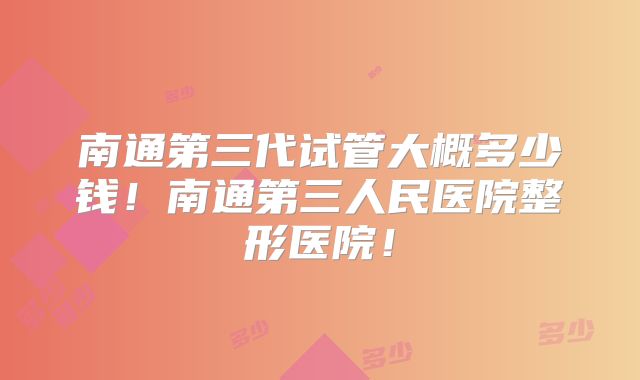 南通第三代试管大概多少钱!南通第三人民医院整形医院!